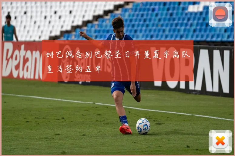 姆巴佩告别巴黎圣日耳曼夏季离队皇马签约五年