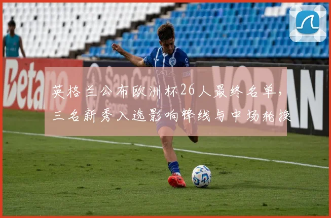 英格兰公布欧洲杯26人最终名单,三名新秀入选影响锋线与中场轮换