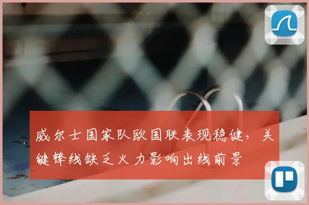 威尔士国家队欧国联表现稳健,关键锋线缺乏火力影响出线前景