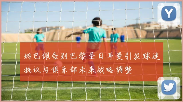 姆巴佩告别巴黎圣日耳曼引发球迷抗议与俱乐部未来战略调整