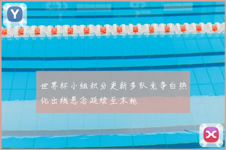世界杯小组积分更新多队竞争白热化出线悬念延续至末轮