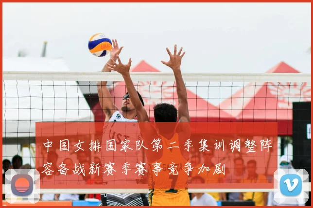 中国女排国家队第二季集训调整阵容备战新赛季赛事竞争加剧