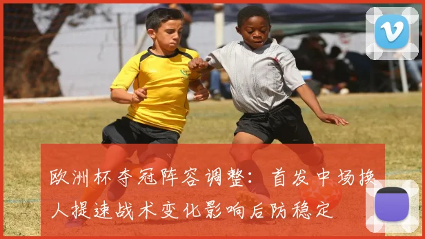 欧洲杯夺冠阵容调整：首发中场换人提速战术变化影响后防稳定