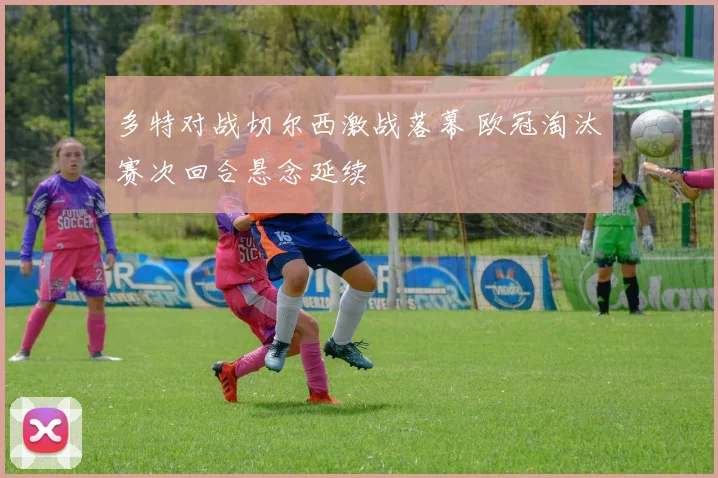 多特对战切尔西激战落幕 欧冠淘汰赛次回合悬念延续