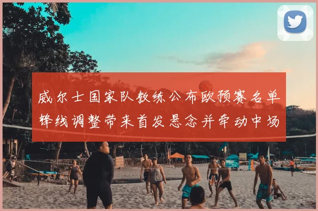 威尔士国家队教练公布欧预赛名单锋线调整带来首发悬念并牵动中场配置