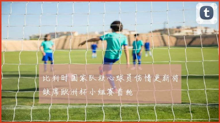 比利时国家队核心球员伤情更新将缺席欧洲杯小组赛首轮