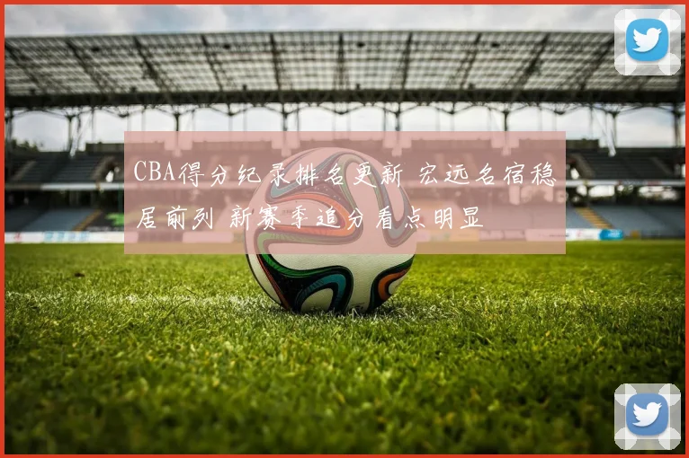 CBA得分纪录排名更新 宏远名宿稳居前列 新赛季追分看点明显