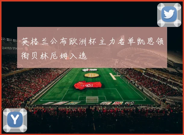 英格兰公布欧洲杯主力名单凯恩领衔贝林厄姆入选