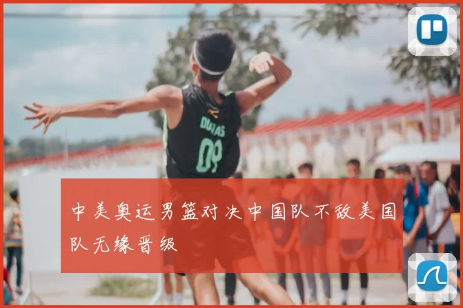 中美奥运男篮对决中国队不敌美国队无缘晋级