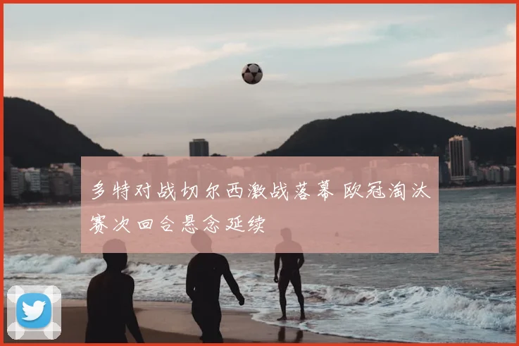 多特对战切尔西激战落幕 欧冠淘汰赛次回合悬念延续