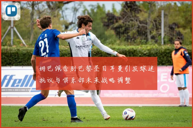 姆巴佩告别巴黎圣日耳曼引发球迷抗议与俱乐部未来战略调整