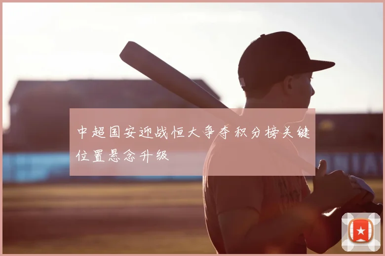 中超国安迎战恒大争夺积分榜关键位置悬念升级