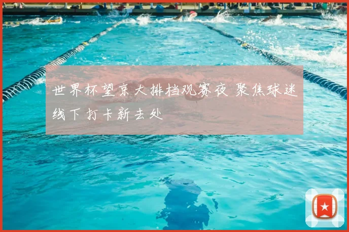 世界杯望京大排档观赛夜 聚焦球迷线下打卡新去处