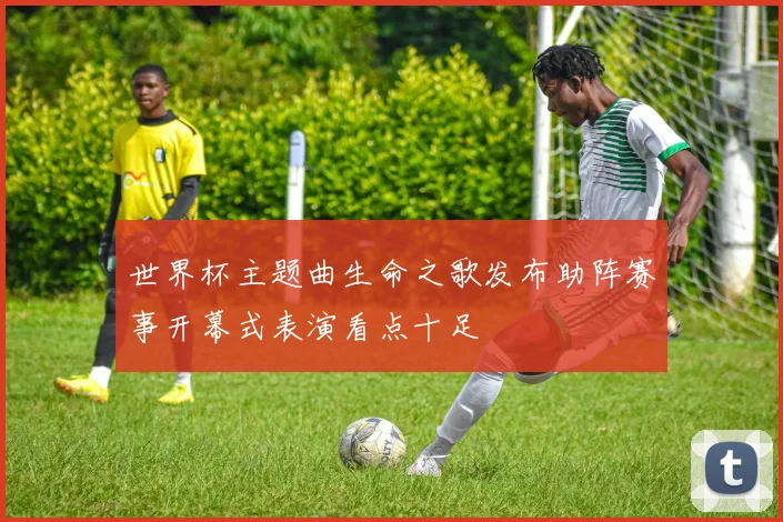 世界杯主题曲生命之歌发布助阵赛事开幕式表演看点十足
