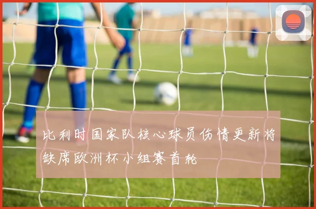 比利时国家队核心球员伤情更新将缺席欧洲杯小组赛首轮