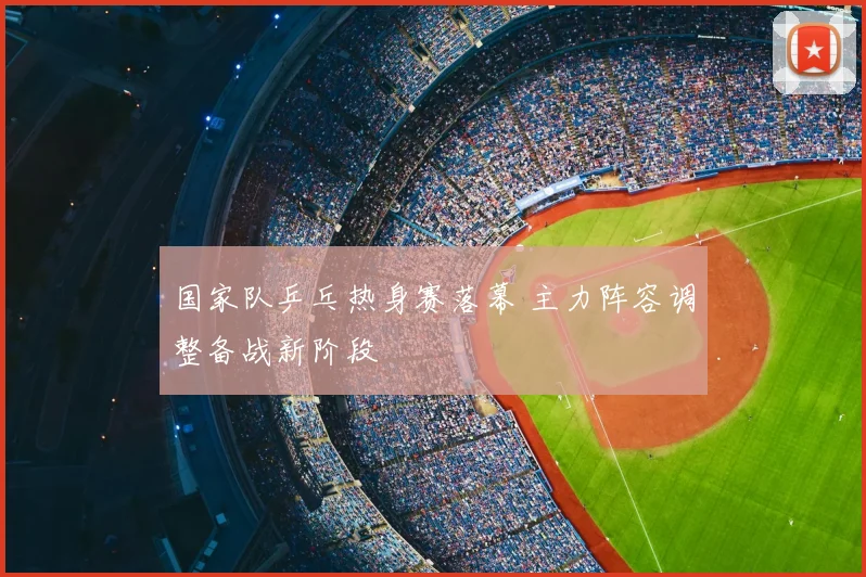 国家队乒乓热身赛落幕 主力阵容调整备战新阶段