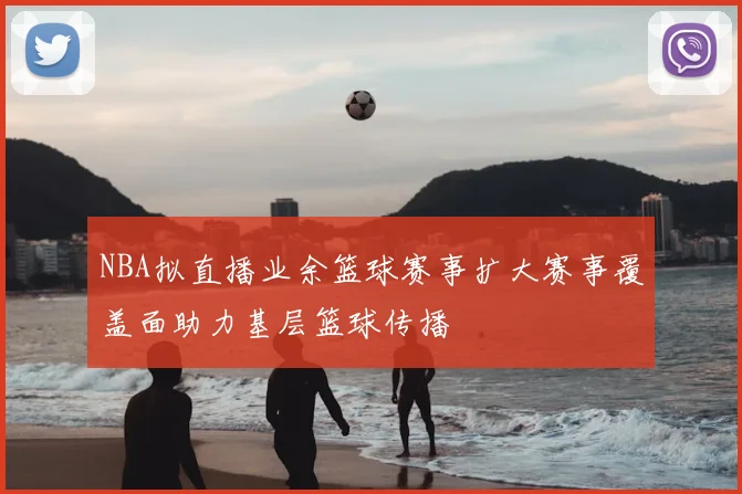 NBA拟直播业余篮球赛事扩大赛事覆盖面助力基层篮球传播