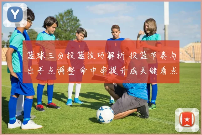 篮球三分投篮技巧解析 投篮节奏与出手点调整 命中率提升成关键看点