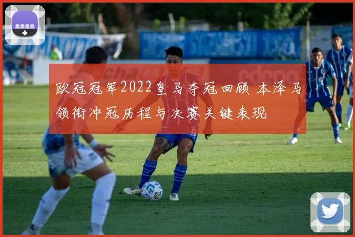 欧冠冠军2022皇马夺冠回顾 本泽马领衔冲冠历程与决赛关键表现