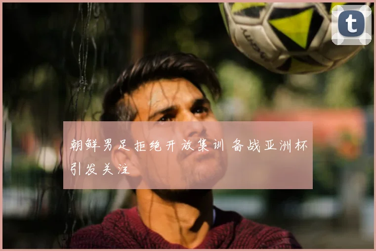 朝鲜男足拒绝开放集训 备战亚洲杯引发关注