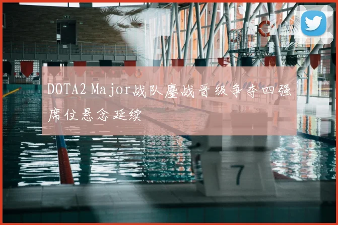 DOTA2 Major战队鏖战晋级争夺四强席位悬念延续