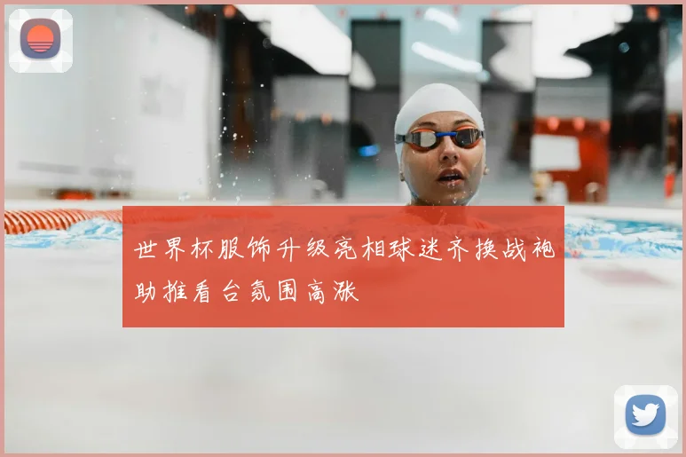 世界杯服饰升级亮相球迷齐换战袍助推看台氛围高涨