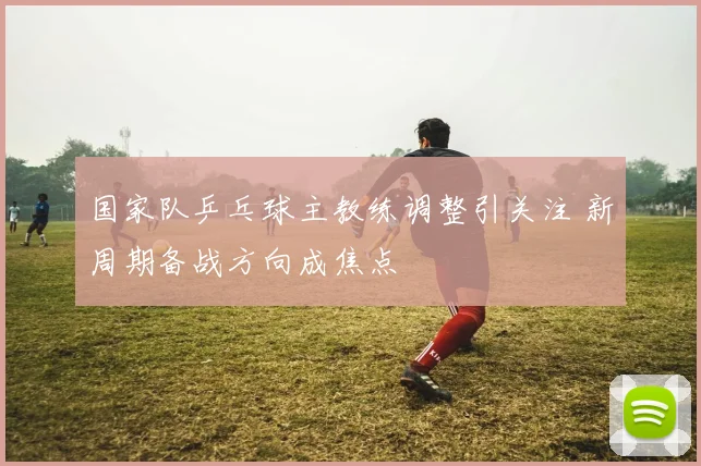 国家队乒乓球主教练调整引关注 新周期备战方向成焦点