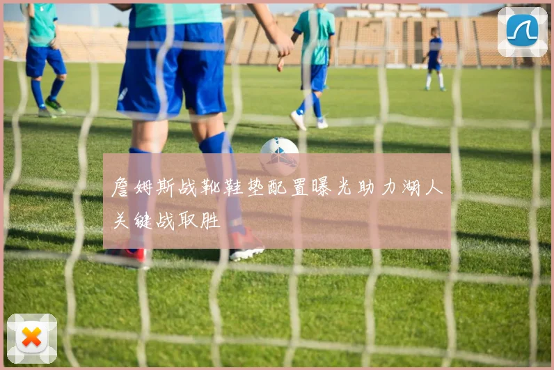 詹姆斯战靴鞋垫配置曝光助力湖人关键战取胜