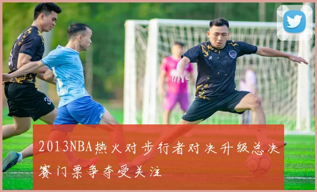 2013NBA热火对步行者对决升级总决赛门票争夺受关注