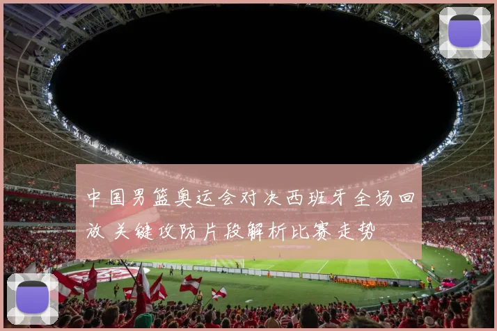 中国男篮奥运会对决西班牙全场回放 关键攻防片段解析比赛走势