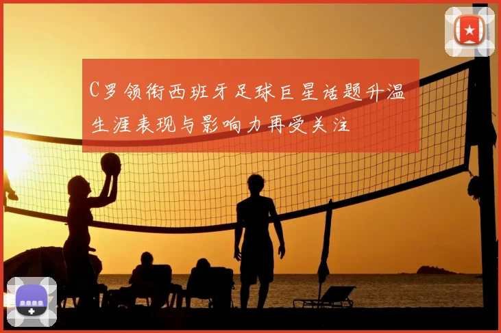 C罗领衔西班牙足球巨星话题升温 生涯表现与影响力再受关注