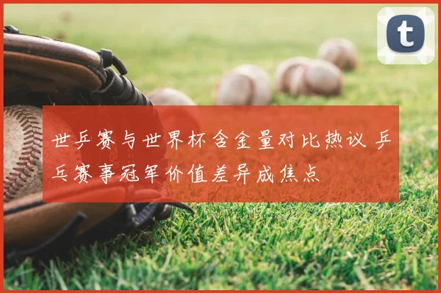 世乒赛与世界杯含金量对比热议 乒乓赛事冠军价值差异成焦点