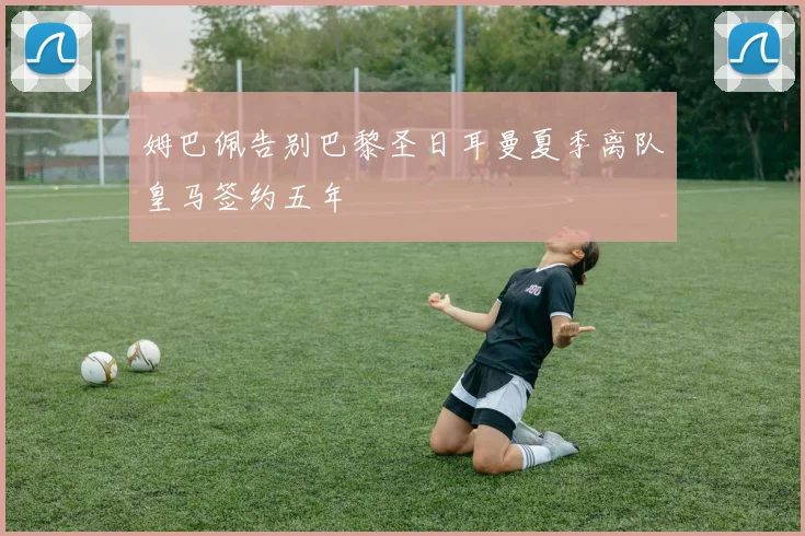 姆巴佩告别巴黎圣日耳曼夏季离队皇马签约五年