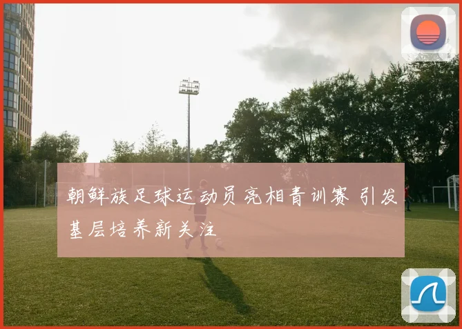 朝鲜族足球运动员亮相青训赛 引发基层培养新关注