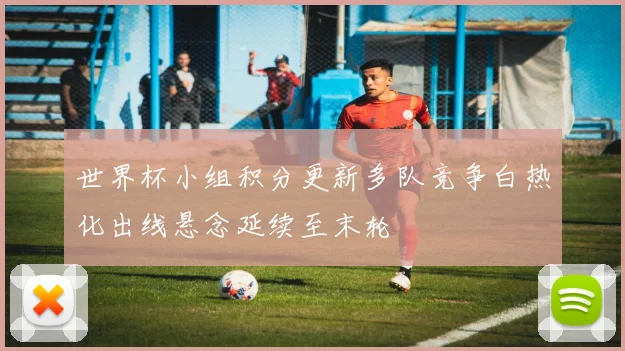 世界杯小组积分更新多队竞争白热化出线悬念延续至末轮