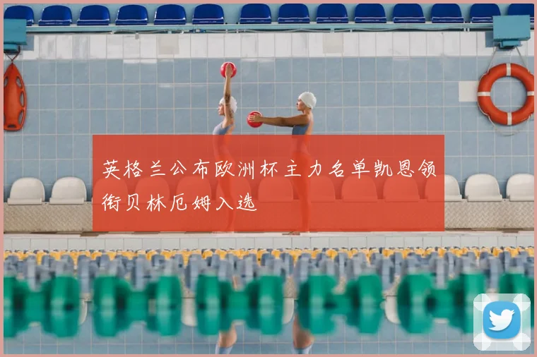 英格兰公布欧洲杯主力名单凯恩领衔贝林厄姆入选