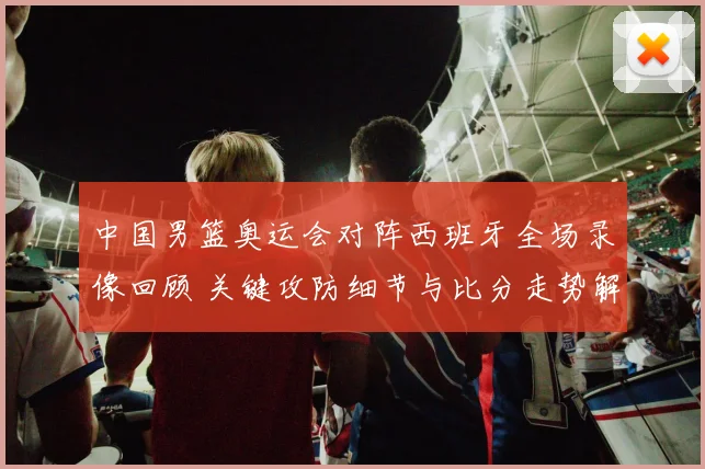 中国男篮奥运会对阵西班牙全场录像回顾 关键攻防细节与比分走势解析