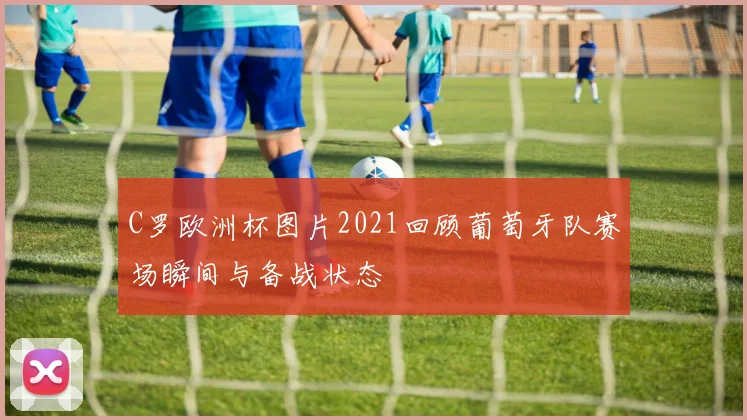 C罗欧洲杯图片2021回顾葡萄牙队赛场瞬间与备战状态