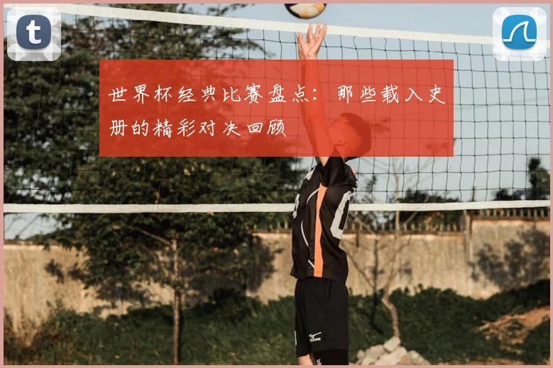 世界杯经典比赛盘点：那些载入史册的精彩对决回顾