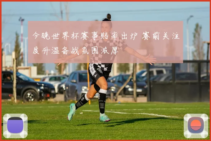 今晚世界杯赛事赔率出炉 赛前关注度升温备战氛围浓厚