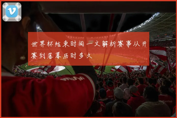 世界杯结束时间一文解析赛事从开赛到落幕历时多久