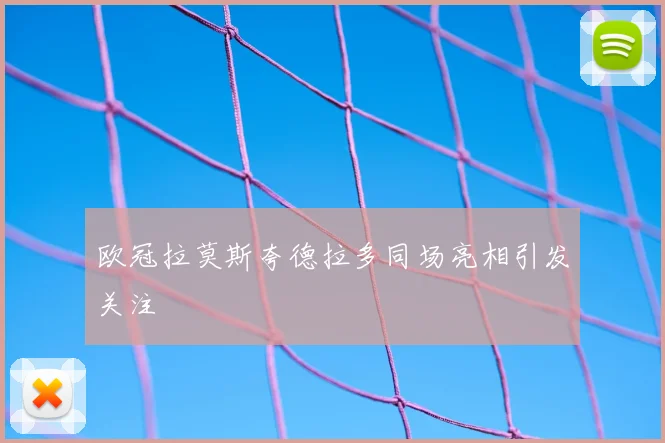 欧冠拉莫斯夸德拉多同场亮相引发关注
