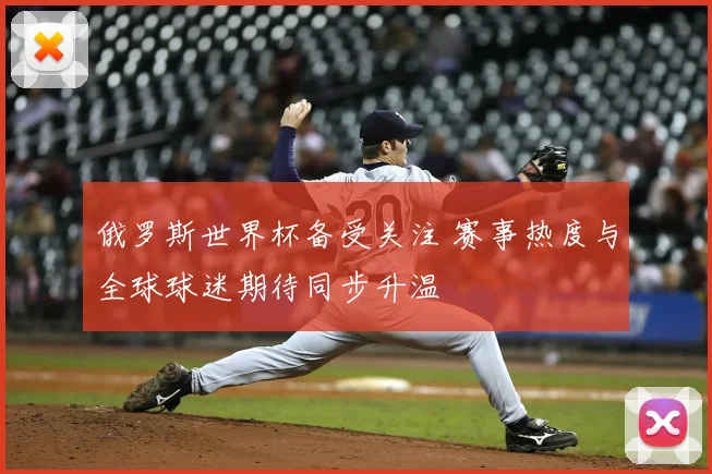 俄罗斯世界杯备受关注 赛事热度与全球球迷期待同步升温