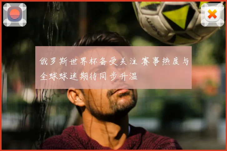 俄罗斯世界杯备受关注 赛事热度与全球球迷期待同步升温